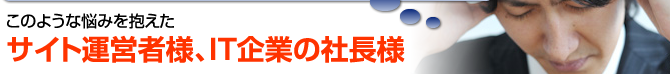 このような悩みを抱えたサイト運営社様、IT企業の社長様