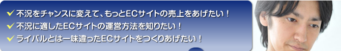 不況をチャンスに変えて、もとECサイトの売上を上げたい！／不況に適したECサイトの運営方法を知りたい！／ライバルとはひと味違ったECサイトをつくりあげたい！