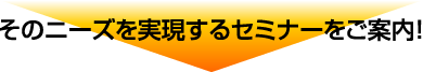 そのニーズを実現するセミナーをご案内！