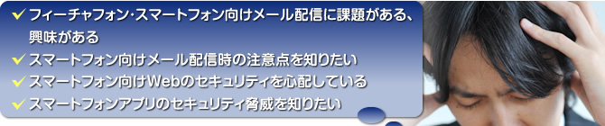 フィーチャーフォン・スマートフォン向けメール配信に課題がある、興味がある／スマートフォン向けメールは威信時の注意点を知りたい／スマートフォン向けWebのセキュリティを心配している／スマートフォンアプリのセキュリティ驚異を知りたい