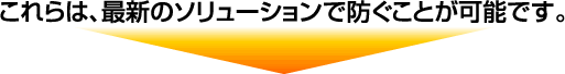 これらは、最新のソリューションで防ぐことが可能です