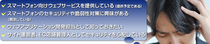 スマートフォン向けウェブサービスを提供している（提供予定である）／スマートフォンのセキュリティや脆弱性対策に興味がある（懸念している）／ウェブアプリケーション開発担当として知っておきたい／サイト運営者、EC店舗管理人としてセキュリティを心配している