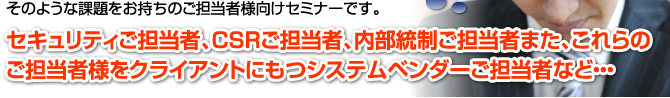 そのような課題をお持ちのご担当者様向けセミナーです。セキュリティご担当者、CSRご担当者、内部統制ご担当者また、これらのご担当者様をクライアントにもつシステムベンダーご担当者など…